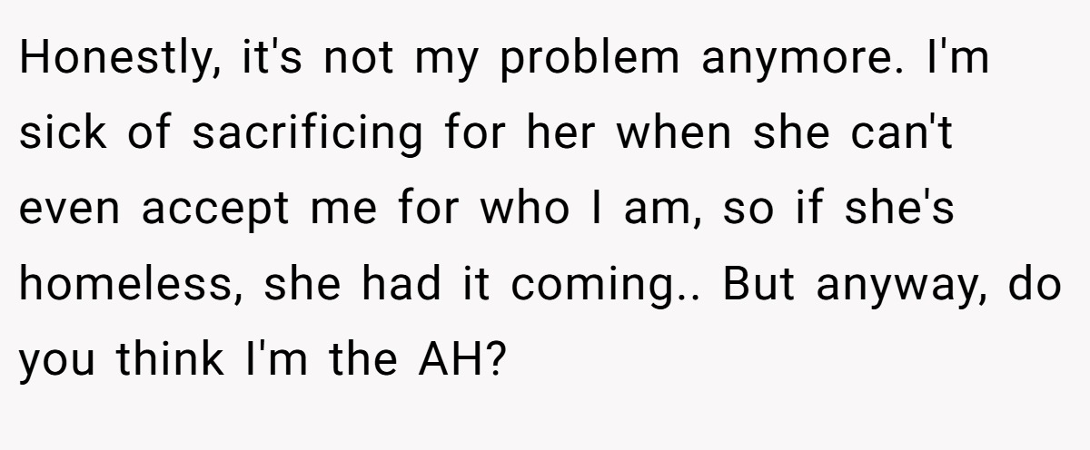 Honestly, it's not my problem anymore. I'm sick of sacrificing for her when she can't even accept me for who I am, so if she's homeless, she had it coming.. But anyway, do you think I'm the AH?