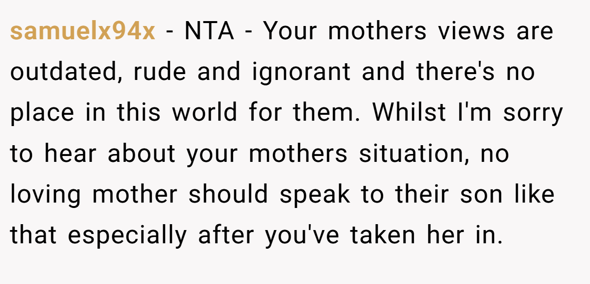 samuelx94x − NTA - Your mothers views are outdated, rude and ignorant and there's no place in this world for them. Whilst I'm sorry to hear about your mothers situation, no loving mother should speak to their son like that especially after you've taken her in.