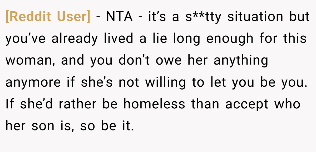 [Reddit User] − NTA - it’s a s**tty situation but you’ve already lived a lie long enough for this woman, and you don’t owe her anything anymore if she’s not willing to let you be you. If she’d rather be homeless than accept who her son is, so be it.