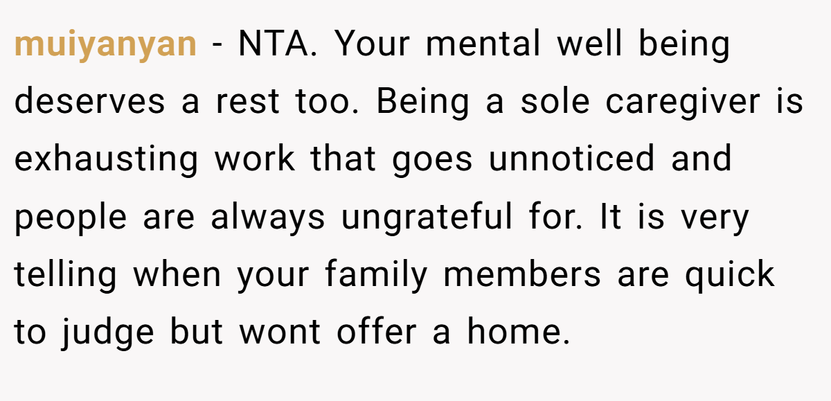 muiyanyan − NTA. Your mental well being deserves a rest too. Being a sole caregiver is exhausting work that goes unnoticed and people are always ungrateful for. It is very telling when your family members are quick to judge but wont offer a home.