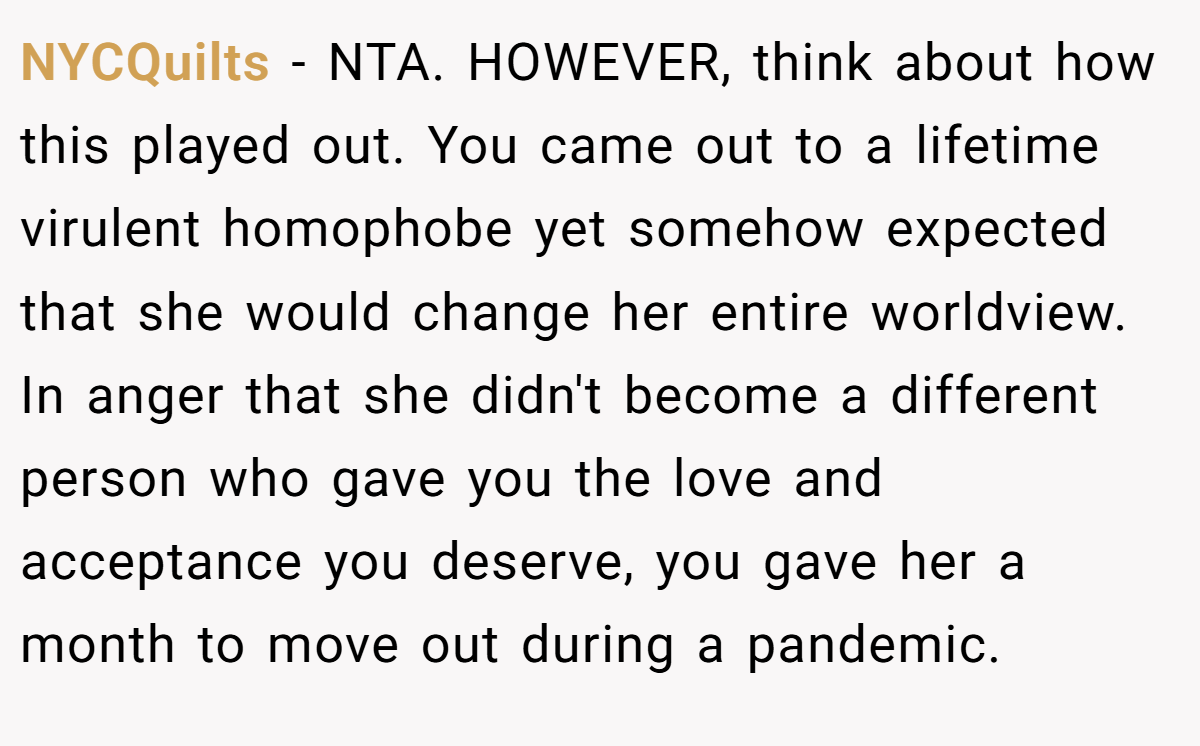 NYCQuilts − NTA. HOWEVER, think about how this played out. You came out to a lifetime virulent homophobe yet somehow expected that she would change her entire worldview. In anger that she didn't become a different person who gave you the love and acceptance you deserve, you gave her a month to move out during a pandemic.