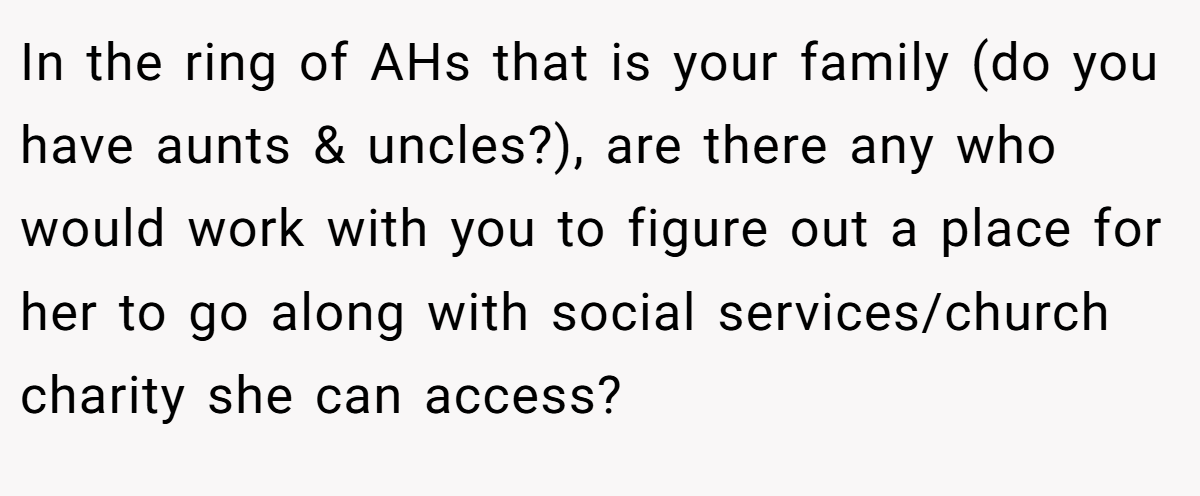 In the ring of AHs that is your family (do you have aunts & uncles?), are there any who would work with you to figure out a place for her to go along with social services/church charity she can access?