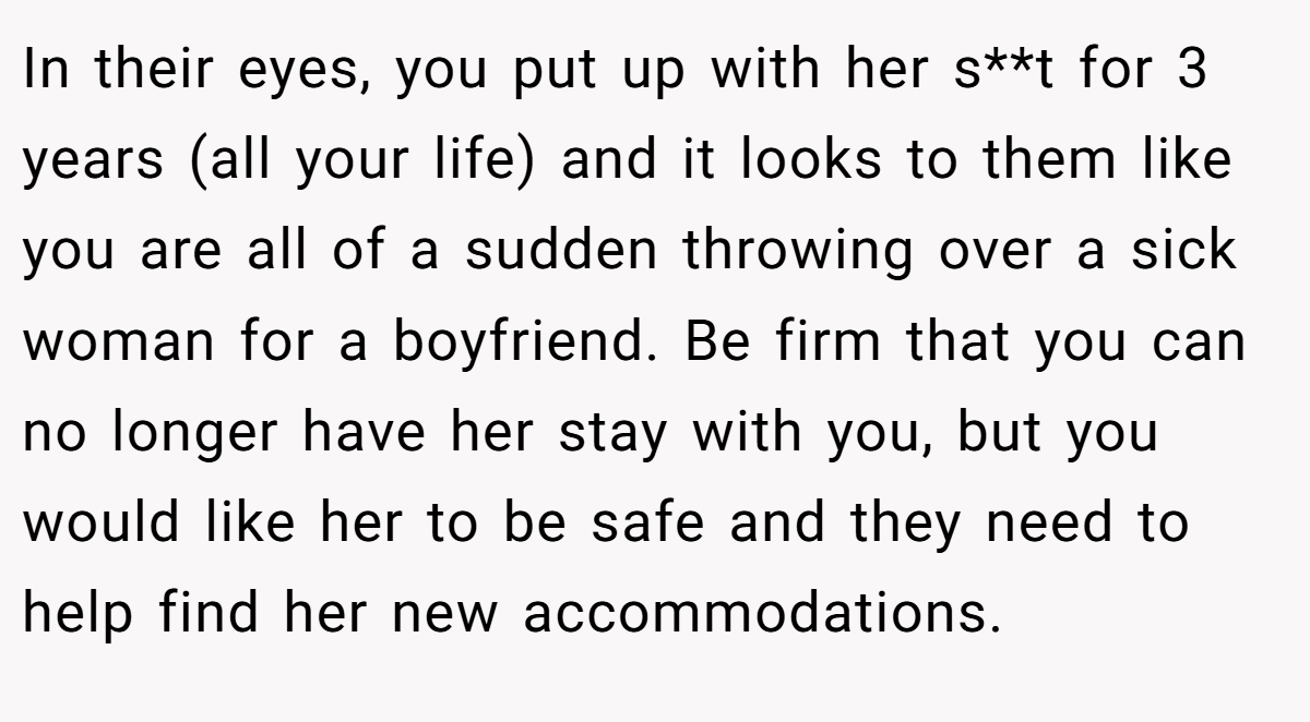 In their eyes, you put up with her s**t for 3 years (all your life) and it looks to them like you are all of a sudden throwing over a sick woman for a boyfriend. Be firm that you can no longer have her stay with you, but you would like her to be safe and they need to help find her new accommodations.