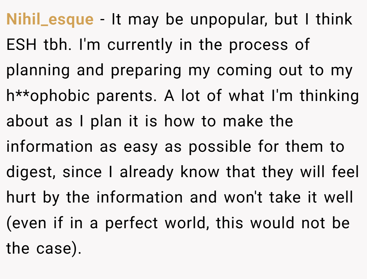 Nihil_esque − It may be unpopular, but I think ESH tbh. I'm currently in the process of planning and preparing my coming out to my h**ophobic parents. A lot of what I'm thinking about as I plan it is how to make the information as easy as possible for them to digest, since I already know that they will feel hurt by the information and won't take it well (even if in a perfect world, this would not be the case).