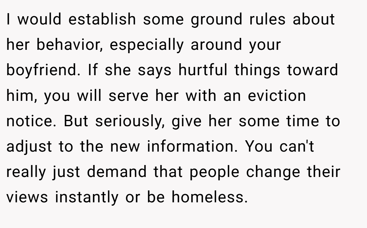 I would establish some ground rules about her behavior, especially around your boyfriend. If she says hurtful things toward him, you will serve her with an eviction notice. But seriously, give her some time to adjust to the new information. You can't really just demand that people change their views instantly or be homeless.
