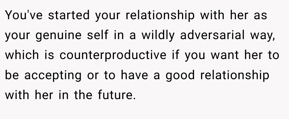 You've started your relationship with her as your genuine self in a wildly adversarial way, which is counterproductive if you want her to be accepting or to have a good relationship with her in the future.