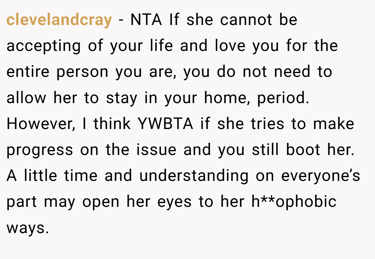 clevelandcray − NTA If she cannot be accepting of your life and love you for the entire person you are, you do not need to allow her to stay in your home, period. However, I think YWBTA if she tries to make progress on the issue and you still boot her. A little time and understanding on everyone’s part may open her eyes to her h**ophobic ways.