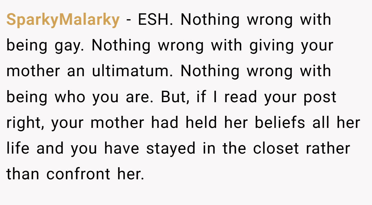 SparkyMalarky − ESH. Nothing wrong with being gay. Nothing wrong with giving your mother an ultimatum. Nothing wrong with being who you are. But, if I read your post right, your mother had held her beliefs all her life and you have stayed in the closet rather than confront her.
