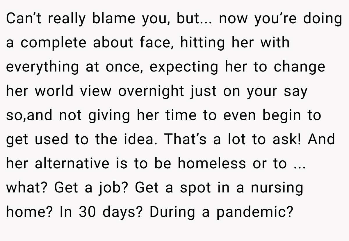 Can’t really blame you, but... now you’re doing a complete about face, hitting her with everything at once, expecting her to change her world view overnight just on your say so,and not giving her time to even begin to get used to the idea. That’s a lot to ask! And her alternative is to be homeless or to ... what? Get a job? Get a spot in a nursing home? In 30 days? During a pandemic?