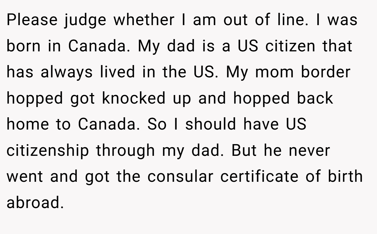 Please judge whether I am out of line. I was born in Canada. My dad is a US citizen that has always lived in the US. My mom border hopped got knocked up and hopped back home to Canada. So I should have US citizenship through my dad. But he never went and got the consular certificate of birth abroad.