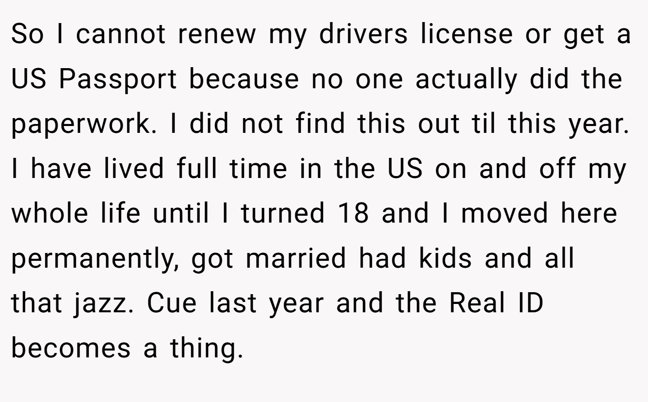 So I cannot renew my drivers license or get a US Passport because no one actually did the paperwork. I did not find this out til this year. I have lived full time in the US on and off my whole life until I turned 18 and I moved here permanently, got married had kids and all that jazz. Cue last year and the Real ID becomes a thing.