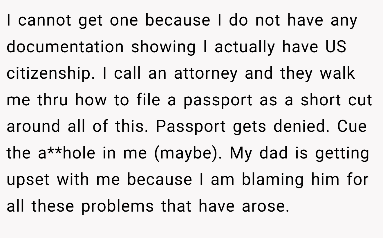 I cannot get one because I do not have any documentation showing I actually have US citizenship. I call an attorney and they walk me thru how to file a passport as a short cut around all of this. Passport gets denied. Cue the a**hole in me (maybe). My dad is getting upset with me because I am blaming him for all these problems that have arose.