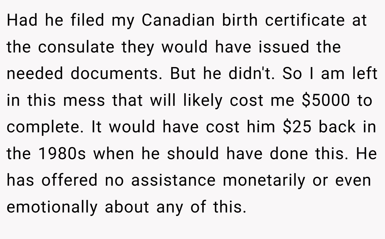Had he filed my Canadian birth certificate at the consulate they would have issued the needed documents. But he didn't. So I am left in this mess that will likely cost me $5000 to complete. It would have cost him $25 back in the 1980s when he should have done this. He has offered no assistance monetarily or even emotionally about any of this.