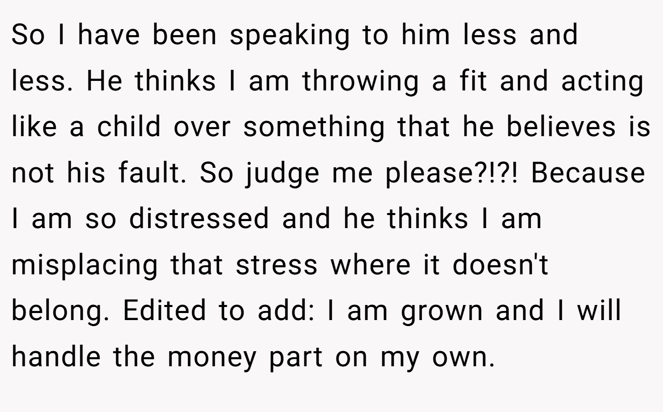 So I have been speaking to him less and less. He thinks I am throwing a fit and acting like a child over something that he believes is not his fault. So judge me please?!?! Because I am so distressed and he thinks I am misplacing that stress where it doesn't belong. Edited to add: I am grown and I will handle the money part on my own.