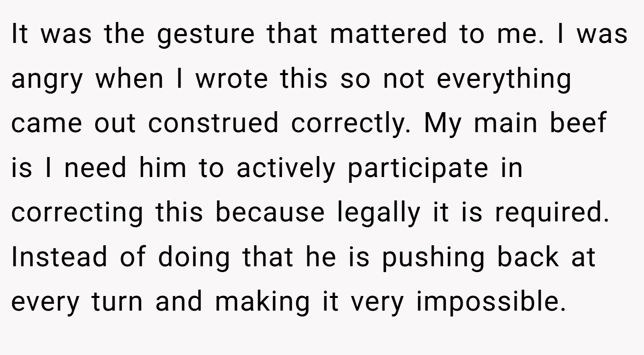 It was the gesture that mattered to me. I was angry when I wrote this so not everything came out construed correctly. My main beef is I need him to actively participate in correcting this because legally it is required. Instead of doing that he is pushing back at every turn and making it very impossible.