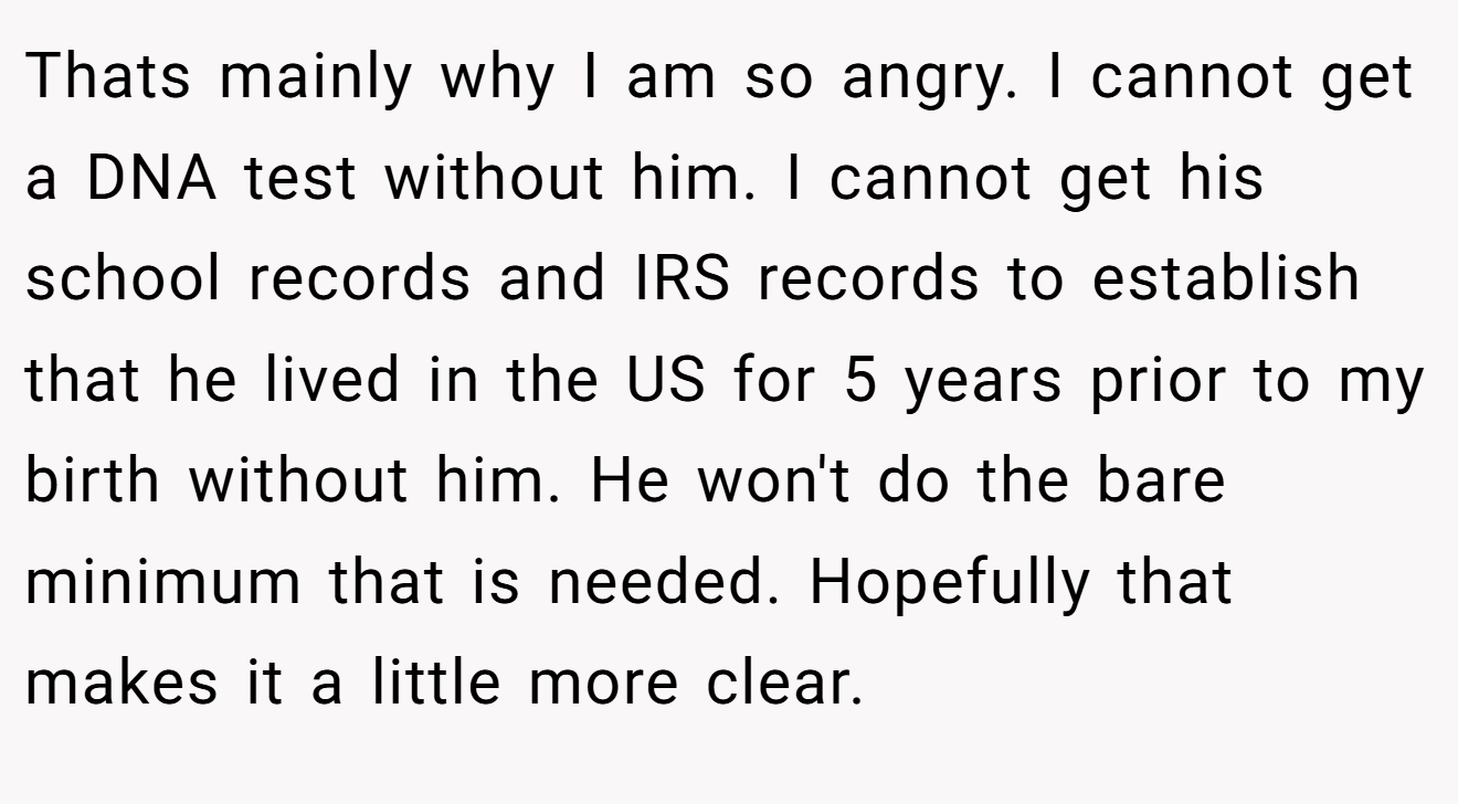 Thats mainly why I am so angry. I cannot get a DNA test without him. I cannot get his school records and IRS records to establish that he lived in the US for 5 years prior to my birth without him. He won't do the bare minimum that is needed. Hopefully that makes it a little more clear.