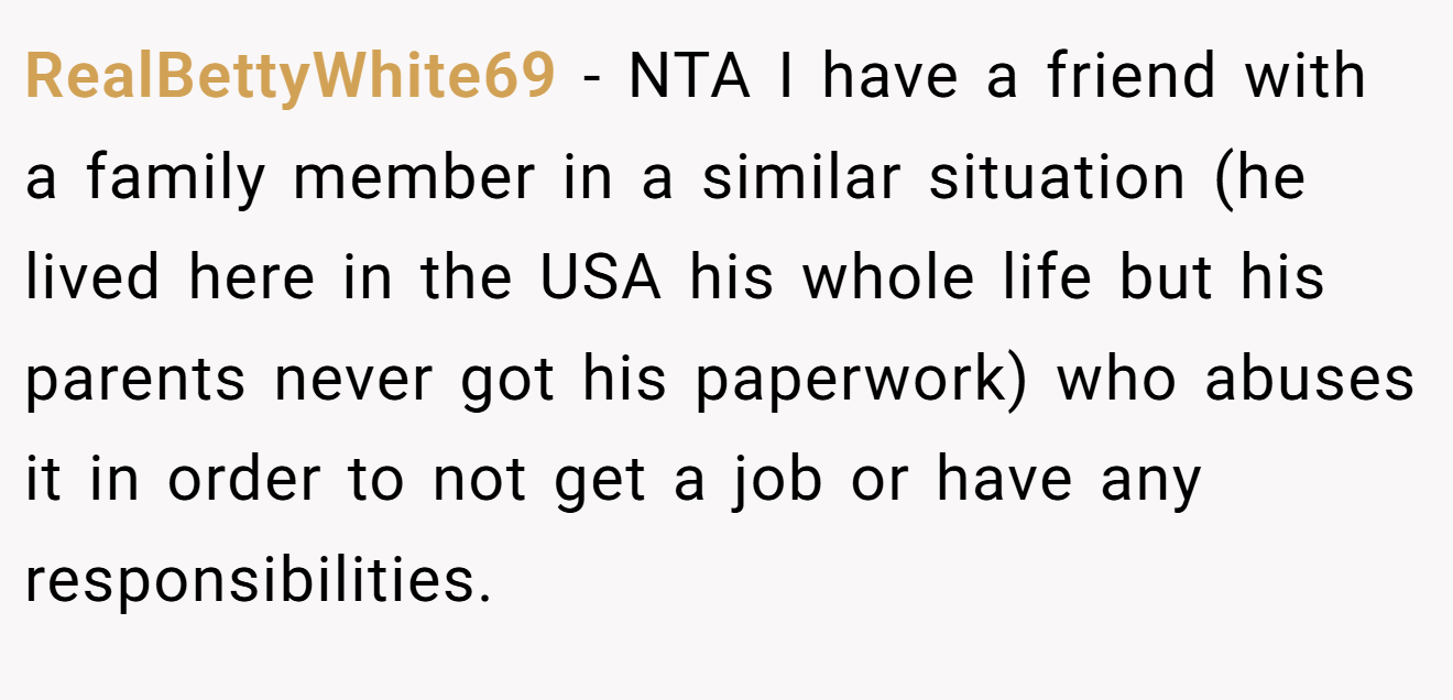 RealBettyWhite69 - NTA I have a friend with a family member in a similar situation (he lived here in the USA his whole life but his parents never got his paperwork) who abuses it in order to not get a job or have any responsibilities.