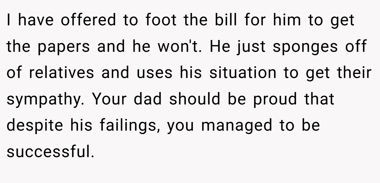 I have offered to foot the bill for him to get the papers and he won't. He just sponges off of relatives and uses his situation to get their sympathy. Your dad should be proud that despite his failings, you managed to be successful.