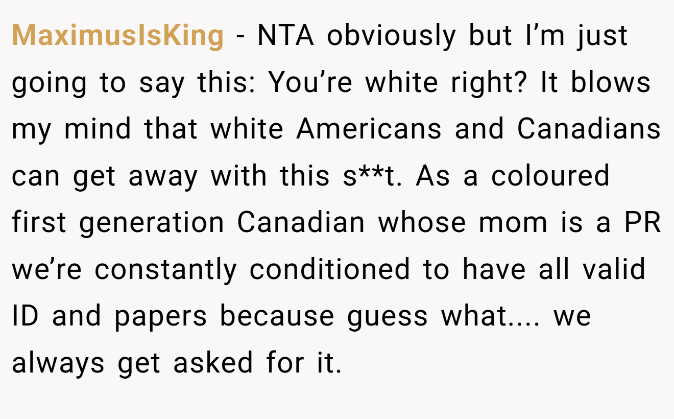 MaximusIsKing - NTA obviously but I’m just going to say this: You’re white right? It blows my mind that white Americans and Canadians can get away with this s**t. As a coloured first generation Canadian whose mom is a PR we’re constantly conditioned to have all valid ID and papers because guess what.... we always get asked for it.