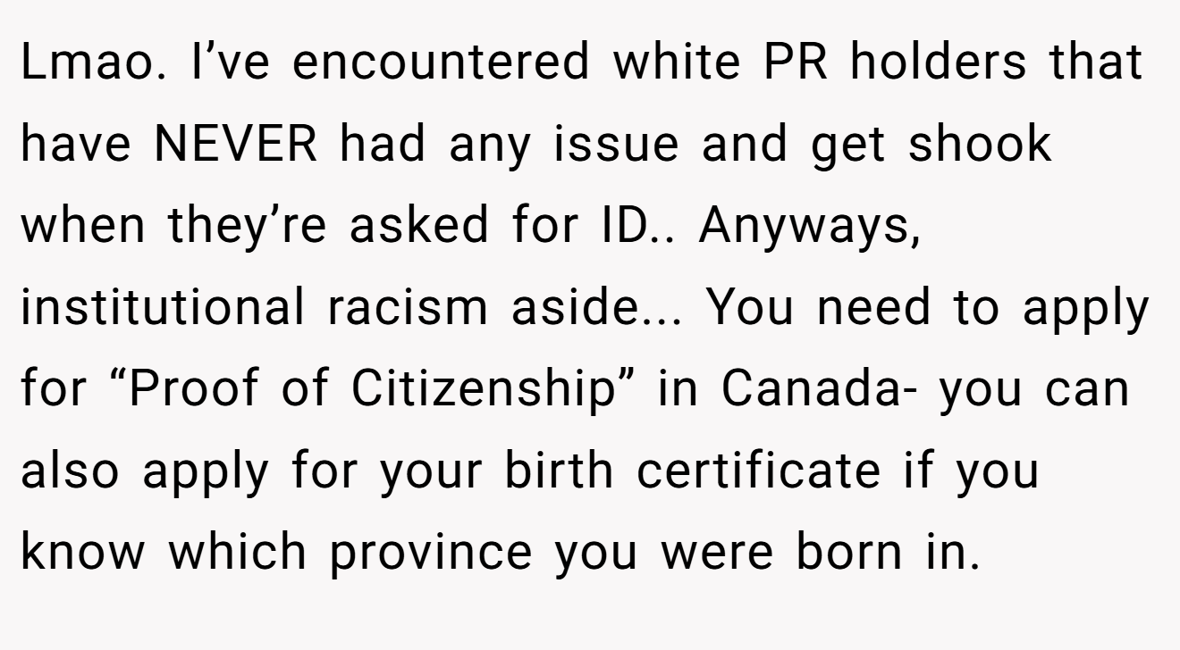 Lmao. I’ve encountered white PR holders that have NEVER had any issue and get shook when they’re asked for ID.. Anyways, institutional racism aside... You need to apply for “Proof of Citizenship” in Canada- you can also apply for your birth certificate if you know which province you were born in.