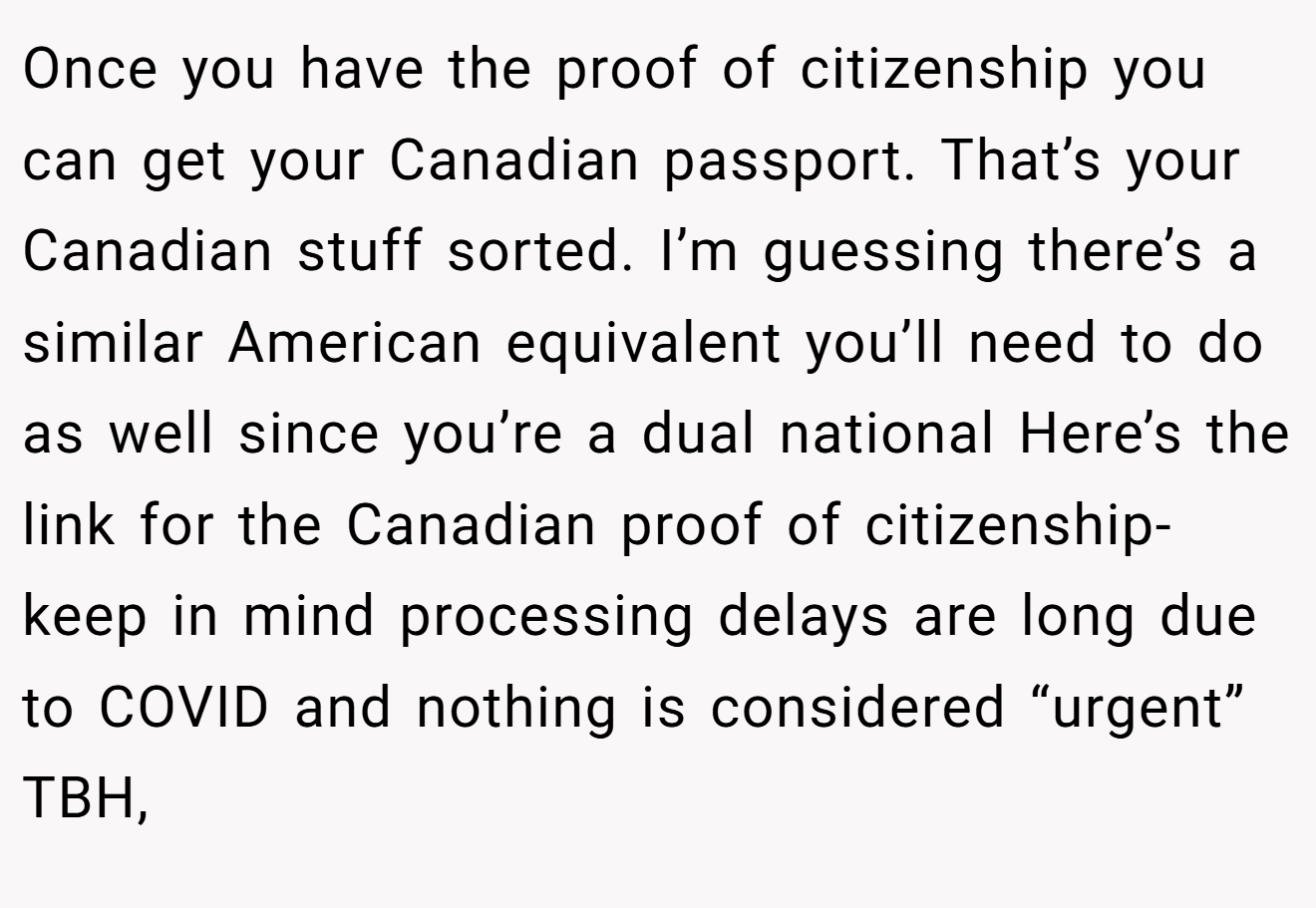 Once you have the proof of citizenship you can get your Canadian passport. That’s your Canadian stuff sorted. I’m guessing there’s a similar American equivalent you’ll need to do as well since you’re a dual national Here’s the link for the Canadian proof of citizenship- keep in mind processing delays are long due to COVID and nothing is considered “urgent” TBH,