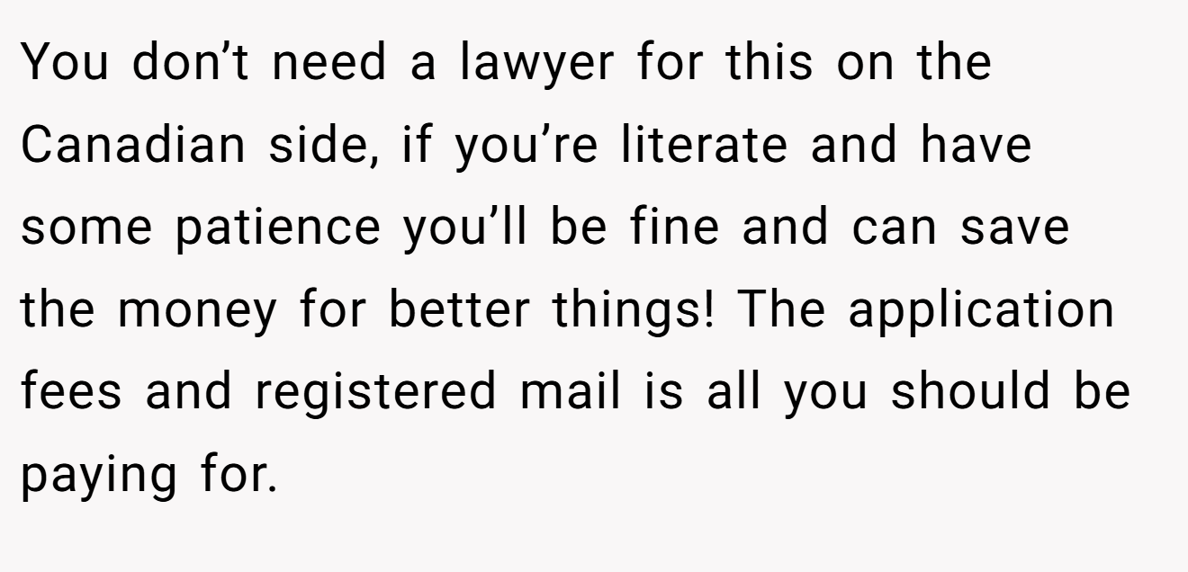You don’t need a lawyer for this on the Canadian side, if you’re literate and have some patience you’ll be fine and can save the money for better things! The application fees and registered mail is all you should be paying for.