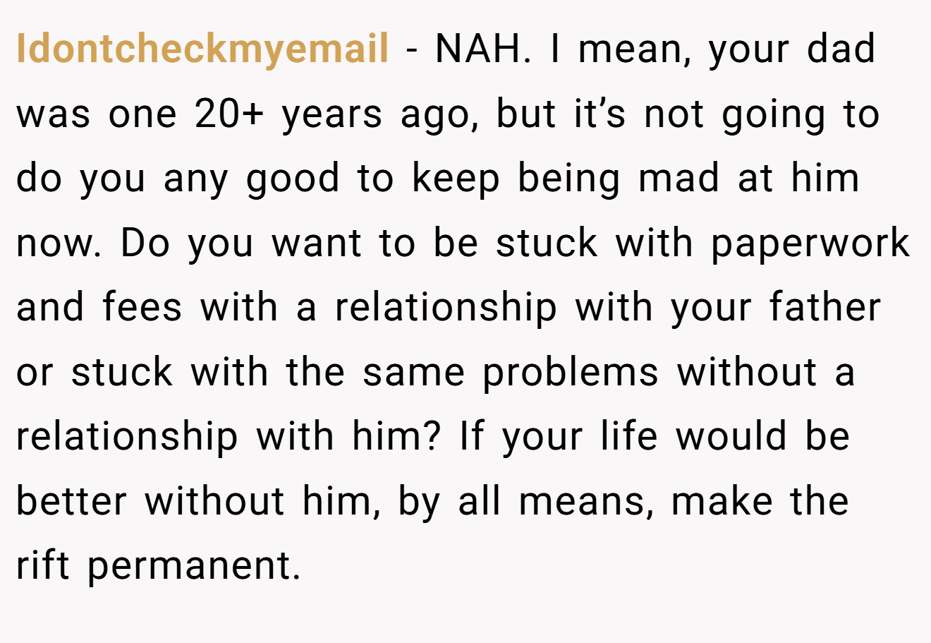 Idontcheckmyemail - NAH. I mean, your dad was one 20+ years ago, but it’s not going to do you any good to keep being mad at him now. Do you want to be stuck with paperwork and fees with a relationship with your father or stuck with the same problems without a relationship with him? If your life would be better without him, by all means, make the rift permanent.