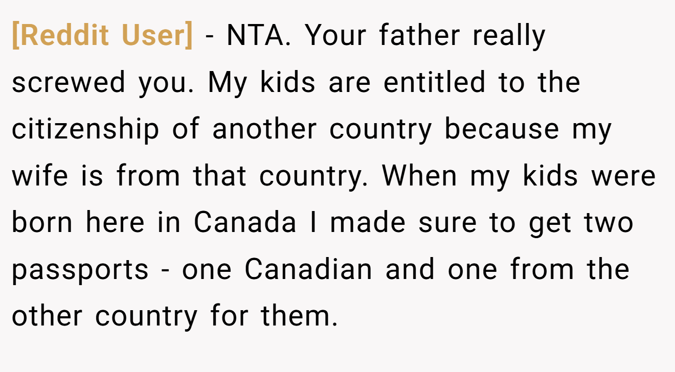 [Reddit User] - NTA. Your father really screwed you. My kids are entitled to the citizenship of another country because my wife is from that country. When my kids were born here in Canada I made sure to get two passports - one Canadian and one from the other country for them.