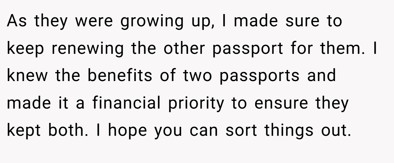 As they were growing up, I made sure to keep renewing the other passport for them. I knew the benefits of two passports and made it a financial priority to ensure they kept both. I hope you can sort things out.