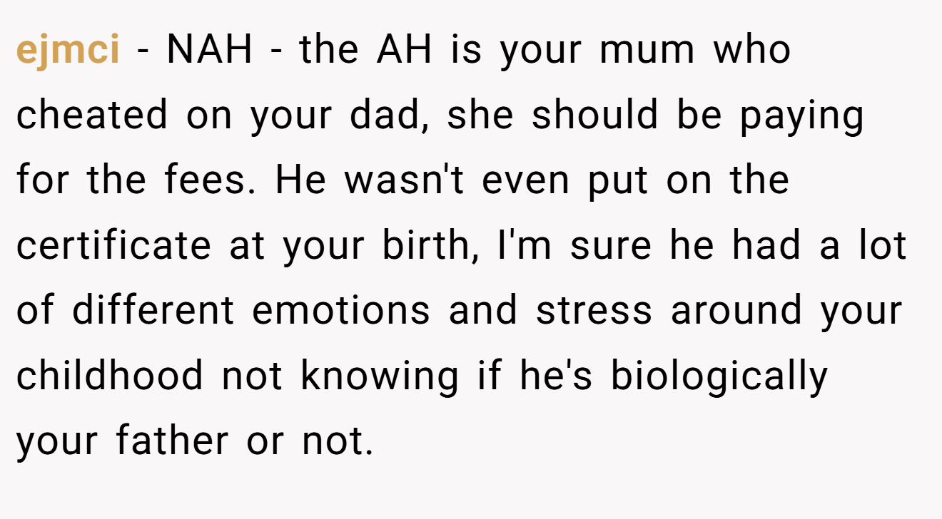 ejmci - NAH - the AH is your mum who cheated on your dad, she should be paying for the fees. He wasn't even put on the certificate at your birth, I'm sure he had a lot of different emotions and stress around your childhood not knowing if he's biologically your father or not.