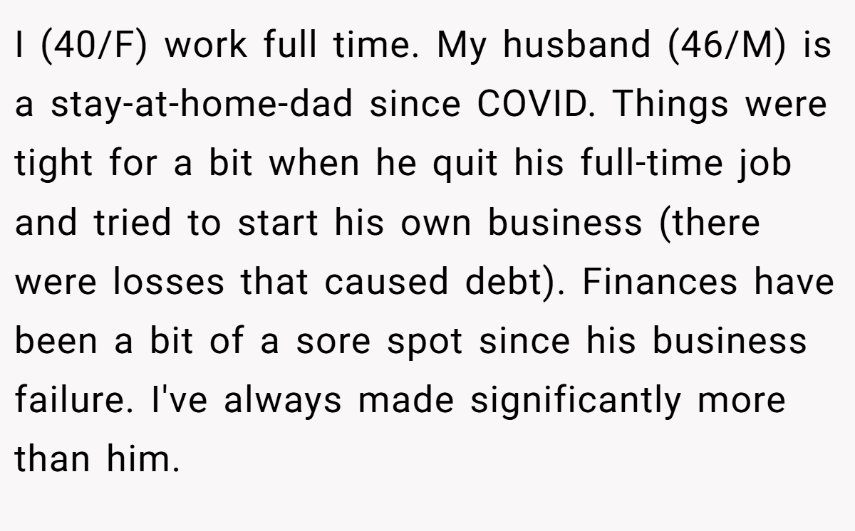 I (40/F) work full time. My husband (46/M) is a stay-at-home-dad since COVID. Things were tight for a bit when he quit his full-time job and tried to start his own business (there were losses that caused debt). Finances have been a bit of a sore spot since his business failure. I've always made significantly more than him.