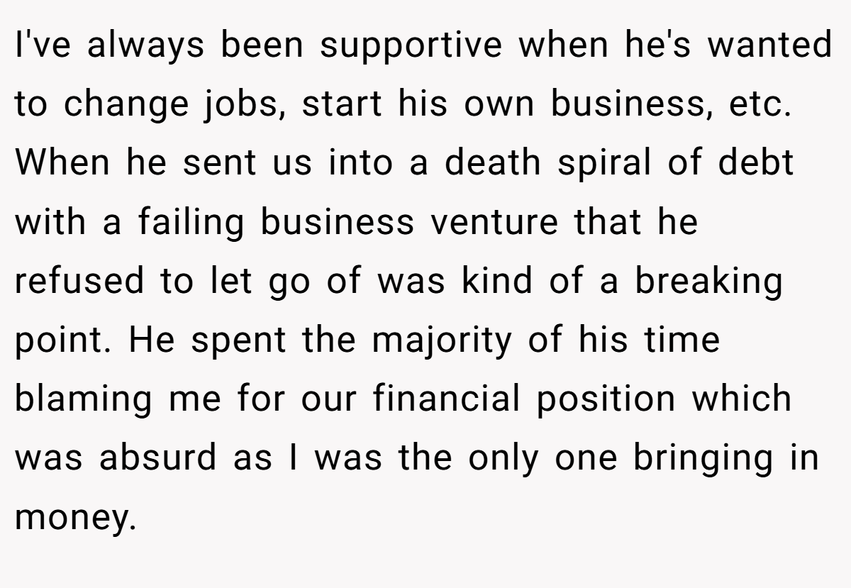 I've always been supportive when he's wanted to change jobs, start his own business, etc. When he sent us into a death spiral of debt with a failing business venture that he refused to let go of was kind of a breaking point. He spent the majority of his time blaming me for our financial position which was absurd as I was the only one bringing in money.