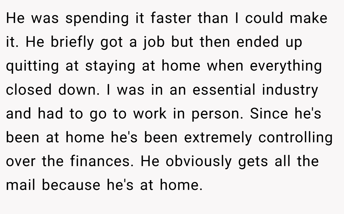 He was spending it faster than I could make it. He briefly got a job but then ended up quitting at staying at home when everything closed down. I was in an essential industry and had to go to work in person. Since he's been at home he's been extremely controlling over the finances. He obviously gets all the mail because he's at home.