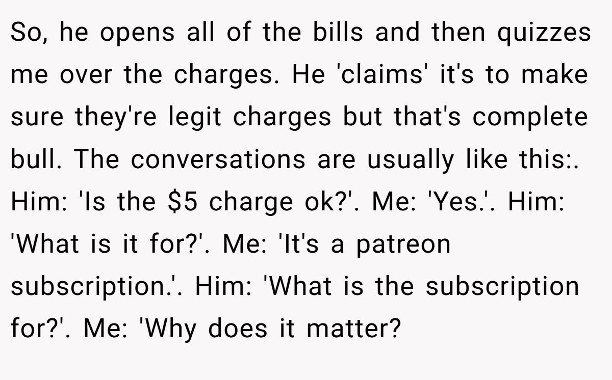So, he opens all of the bills and then quizzes me over the charges. He 'claims' it's to make sure they're legit charges but that's complete bull. The conversations are usually like this:. Him: 'Is the $5 charge ok?'. Me: 'Yes.'. Him: 'What is it for?'. Me: 'It's a patreon subscription.'. Him: 'What is the subscription for?'. Me: 'Why does it matter?