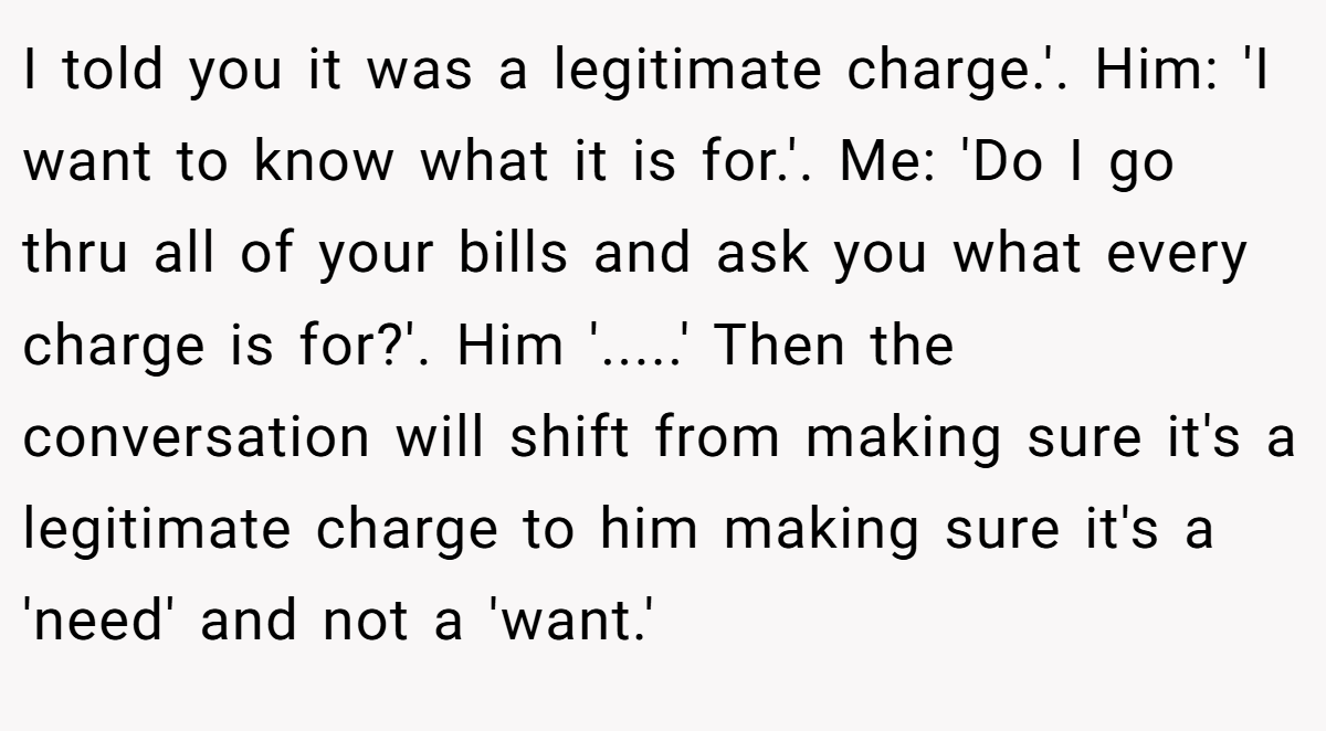I told you it was a legitimate charge.'. Him: 'I want to know what it is for.'. Me: 'Do I go thru all of your bills and ask you what every charge is for?'. Him '.....' Then the conversation will shift from making sure it's a legitimate charge to him making sure it's a 'need' and not a 'want.'