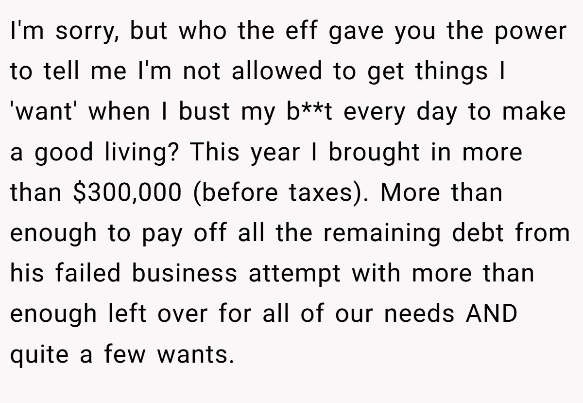 I'm sorry, but who the eff gave you the power to tell me I'm not allowed to get things I 'want' when I bust my b**t every day to make a good living? This year I brought in more than $300,000 (before taxes). More than enough to pay off all the remaining debt from his failed business attempt with more than enough left over for all of our needs AND quite a few wants.
