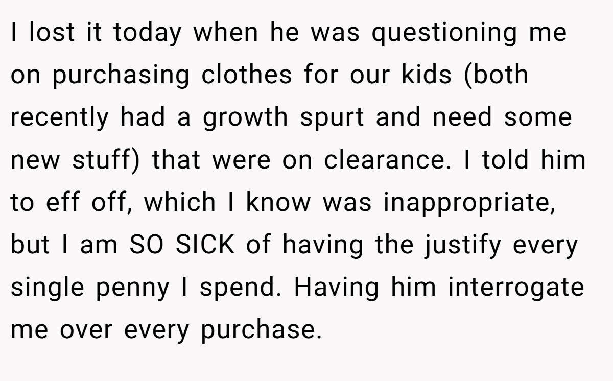 I lost it today when he was questioning me on purchasing clothes for our kids (both recently had a growth spurt and need some new stuff) that were on clearance. I told him to eff off, which I know was inappropriate, but I am SO SICK of having the justify every single penny I spend. Having him interrogate me over every purchase.