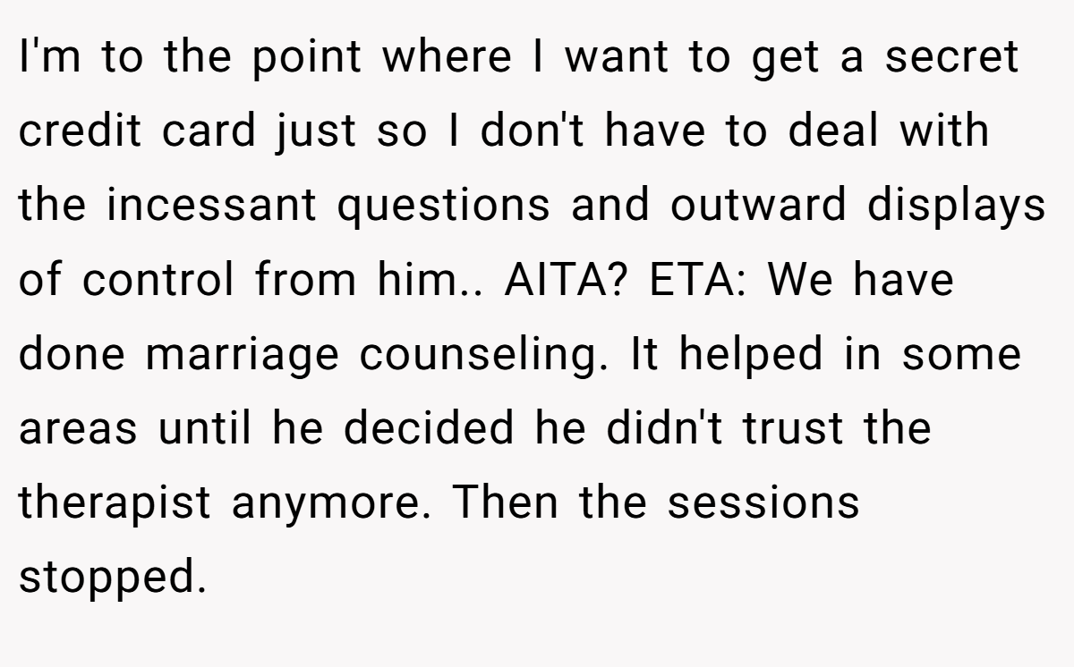 I'm to the point where I want to get a secret credit card just so I don't have to deal with the incessant questions and outward displays of control from him.. AITA? ETA: We have done marriage counseling. It helped in some areas until he decided he didn't trust the therapist anymore. Then the sessions stopped.