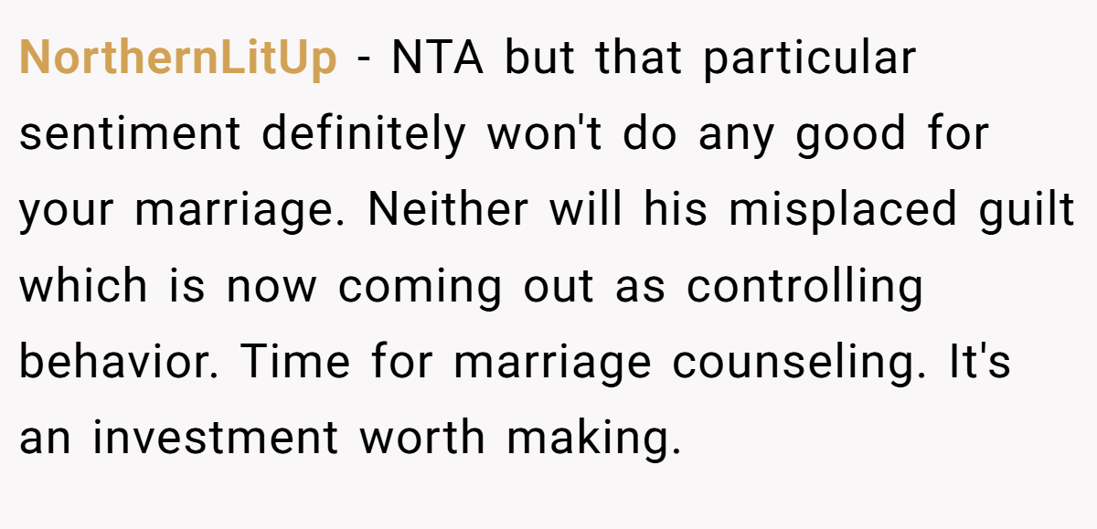 NorthernLitUp − NTA but that particular sentiment definitely won't do any good for your marriage. Neither will his misplaced guilt which is now coming out as controlling behavior. Time for marriage counseling. It's an investment worth making.