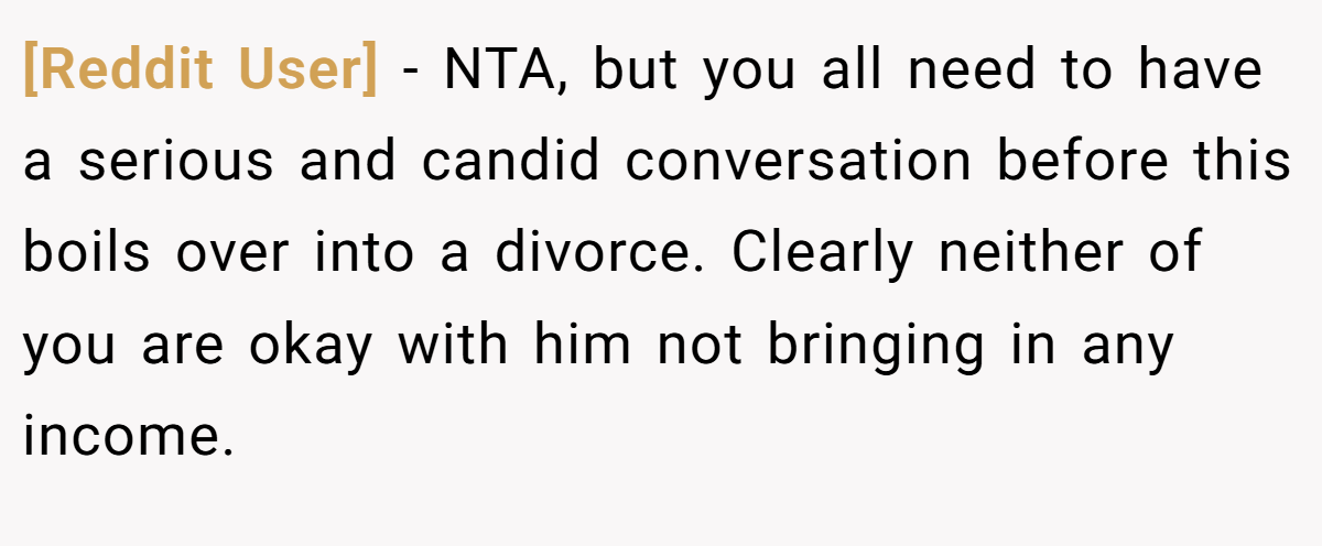 [Reddit User] − NTA, but you all need to have a serious and candid conversation before this boils over into a divorce. Clearly neither of you are okay with him not bringing in any income.