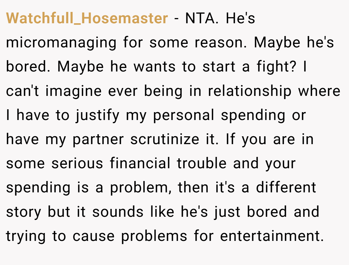 Watchfull_Hosemaster − NTA. He's micromanaging for some reason. Maybe he's bored. Maybe he wants to start a fight? I can't imagine ever being in relationship where I have to justify my personal spending or have my partner scrutinize it. If you are in some serious financial trouble and your spending is a problem, then it's a different story but it sounds like he's just bored and trying to cause problems for entertainment.