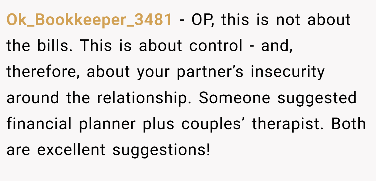 Ok_Bookkeeper_3481 − OP, this is not about the bills. This is about control - and, therefore, about your partner’s insecurity around the relationship. Someone suggested financial planner plus couples’ therapist. Both are excellent suggestions!