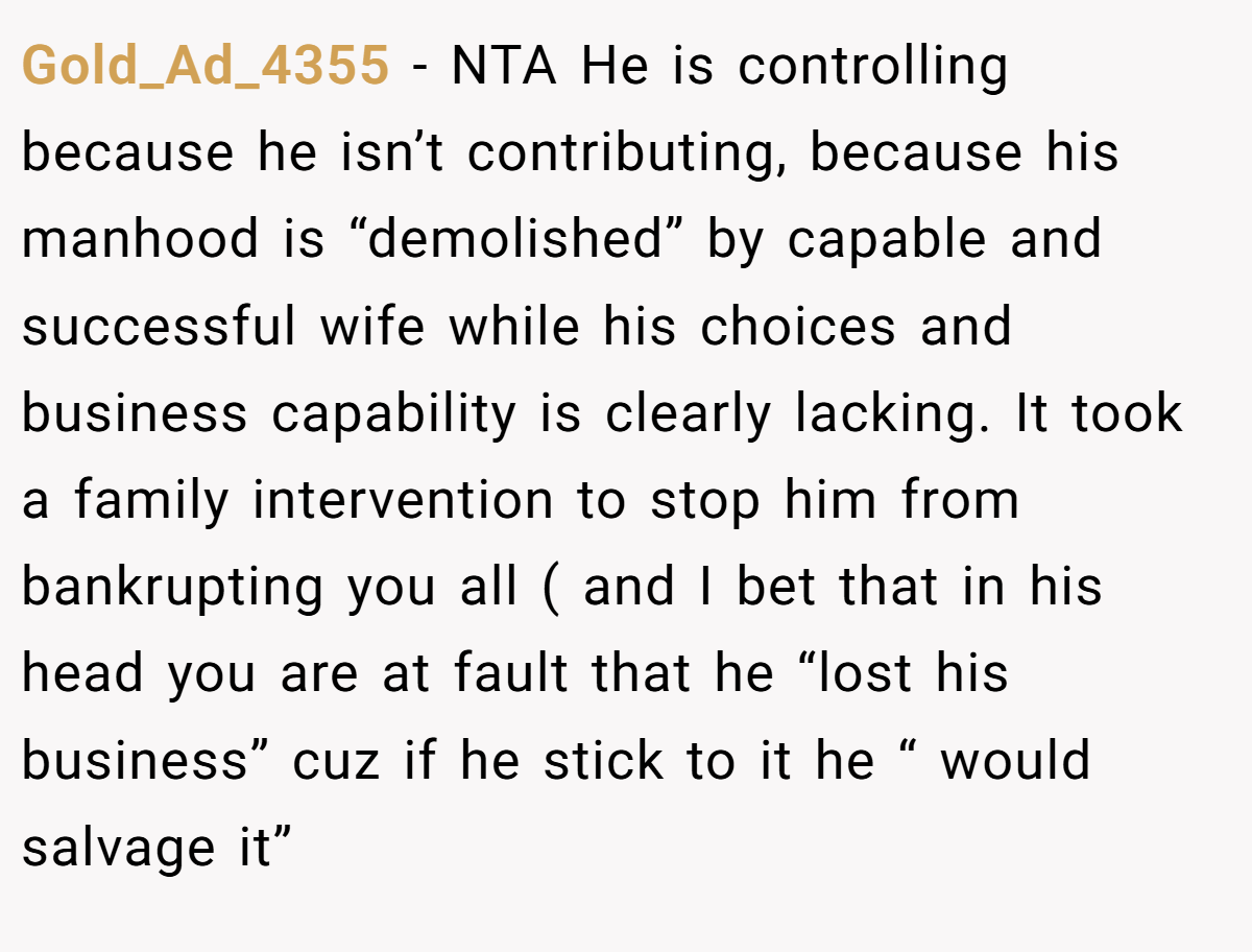 Gold_Ad_4355 − NTA He is controlling because he isn’t contributing, because his manhood is “demolished” by capable and successful wife while his choices and business capability is clearly lacking. It took a family intervention to stop him from bankrupting you all ( and I bet that in his head you are at fault that he “lost his business” cuz if he stick to it he “ would salvage it”