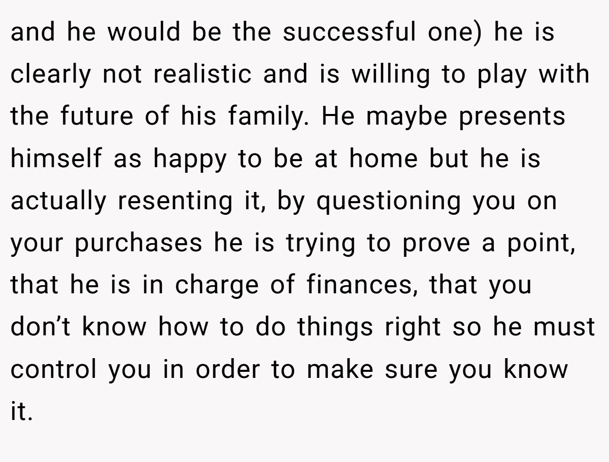 and he would be the successful one) he is clearly not realistic and is willing to play with the future of his family. He maybe presents himself as happy to be at home but he is actually resenting it, by questioning you on your purchases he is trying to prove a point, that he is in charge of finances, that you don’t know how to do things right so he must control you in order to make sure you know it.