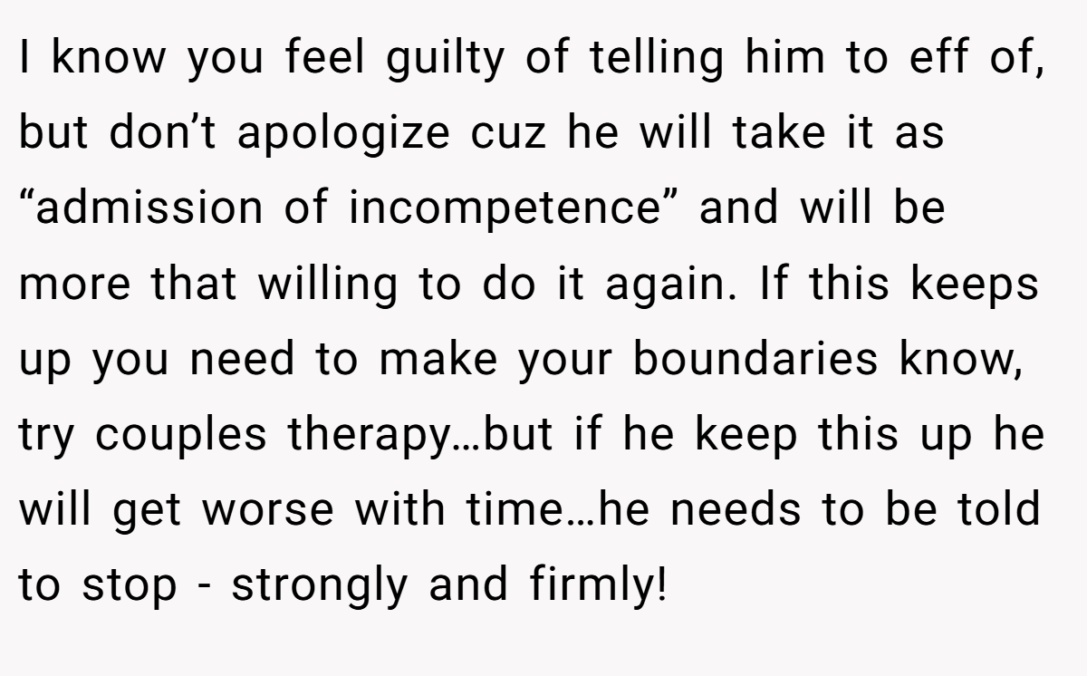 I know you feel guilty of telling him to eff of, but don’t apologize cuz he will take it as “admission of incompetence” and will be more that willing to do it again. If this keeps up you need to make your boundaries know, try couples therapy…but if he keep this up he will get worse with time…he needs to be told to stop - strongly and firmly!