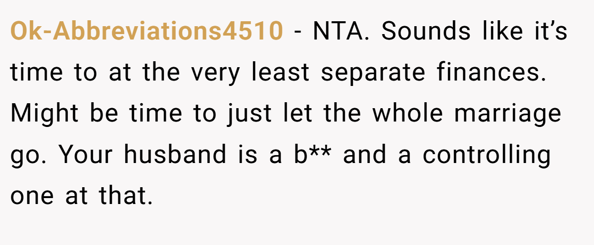 Ok-Abbreviations4510 − NTA. Sounds like it’s time to at the very least separate finances. Might be time to just let the whole marriage go. Your husband is a b** and a controlling one at that.