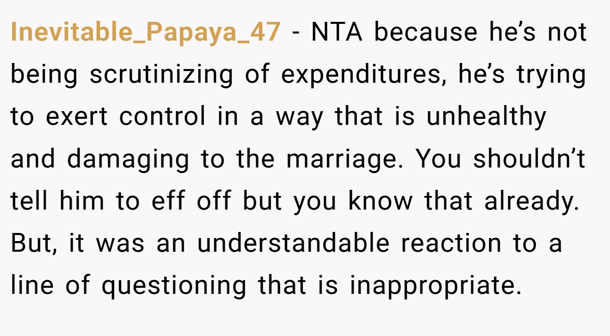 Inevitable_Papaya_47 − NTA because he’s not being scrutinizing of expenditures, he’s trying to exert control in a way that is unhealthy and damaging to the marriage. You shouldn’t tell him to eff off but you know that already. But, it was an understandable reaction to a line of questioning that is inappropriate.