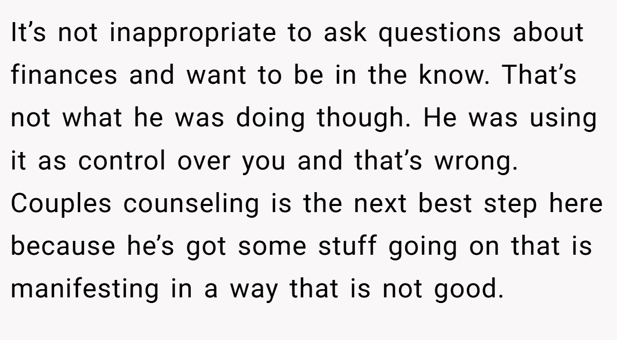 It’s not inappropriate to ask questions about finances and want to be in the know. That’s not what he was doing though. He was using it as control over you and that’s wrong. Couples counseling is the next best step here because he’s got some stuff going on that is manifesting in a way that is not good.