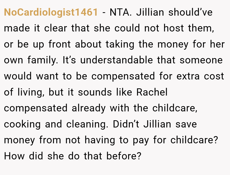 NoCardiologist1461 − NTA. Jillian should’ve made it clear that she could not host them, or be up front about taking the money for her own family. It’s understandable that someone would want to be compensated for extra cost of living, but it sounds like Rachel compensated already with the childcare, cooking and cleaning. Didn’t Jillian save money from not having to pay for childcare? How did she do that before?