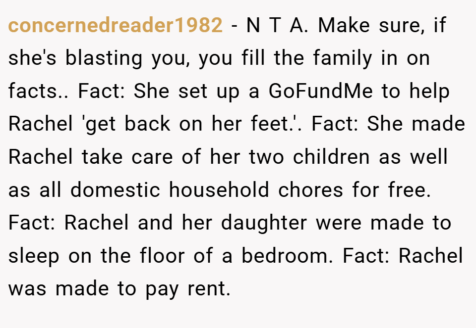 concernedreader1982 − N T A. Make sure, if she's blasting you, you fill the family in on facts.. Fact: She set up a GoFundMe to help Rachel 'get back on her feet.'. Fact: She made Rachel take care of her two children as well as all domestic household chores for free. Fact: Rachel and her daughter were made to sleep on the floor of a bedroom. Fact: Rachel was made to pay rent.